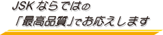 JSKならではの「最高品質」でお応えします