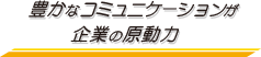 豊かなコミュニケーションが企業の原動力